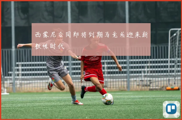 西蒙尼合同即将到期马竞或迎来新教练时代