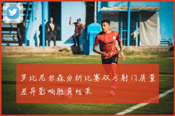 罗比尼尔森分析比赛双方射门质量差异影响胜负结果