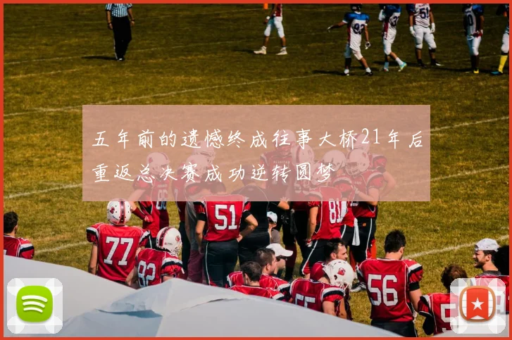 五年前的遗憾终成往事大桥21年后重返总决赛成功逆转圆梦